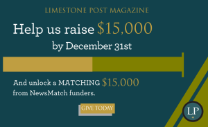 Your donation to Limestone Post will be matched by NewsMatch, a nationwide program that supports independent, nonprofit media. NewsMatch will double your one-time gift or match your new monthly donation 12 times, all up to $1,000. Please give today!