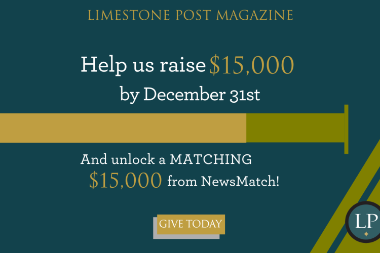 Your donation to Limestone Post will be matched by NewsMatch, a nationwide program that supports independent, nonprofit media. NewsMatch will double your one-time gift or match your new monthly donation 12 times, all up to $1,000. Help us raise $15,000! Please give today!